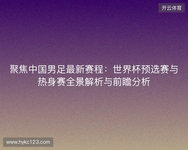 聚焦中国男足最新赛程：世界杯预选赛与热身赛全景解析与前瞻分析