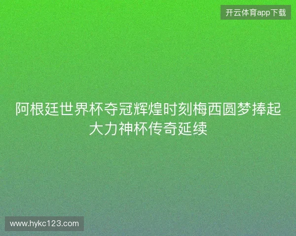 阿根廷世界杯夺冠辉煌时刻梅西圆梦捧起大力神杯传奇延续