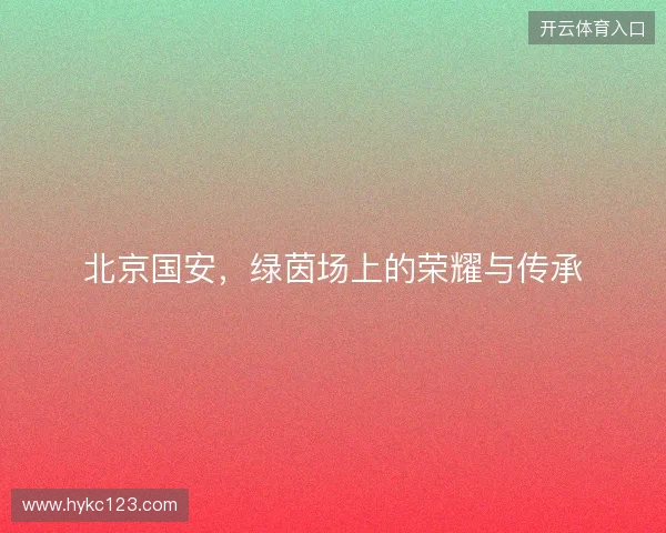 北京国安，绿茵场上的荣耀与传承