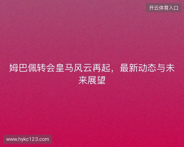 姆巴佩转会皇马风云再起，最新动态与未来展望