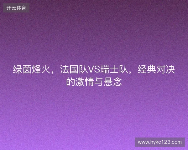 绿茵烽火，法国队VS瑞士队，经典对决的激情与悬念